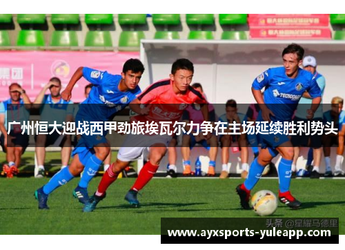 广州恒大迎战西甲劲旅埃瓦尔力争在主场延续胜利势头