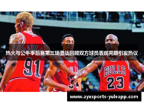 热火与公牛季后赛第三场激战回顾双方球员表现亮眼引发热议