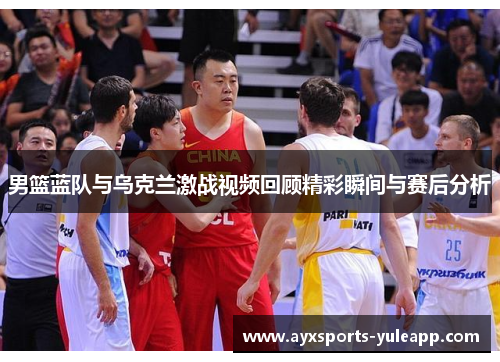 男篮蓝队与乌克兰激战视频回顾精彩瞬间与赛后分析